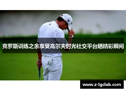 克罗斯训练之余享受高尔夫时光社交平台晒精彩瞬间