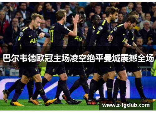 巴尔韦德欧冠主场凌空绝平曼城震撼全场