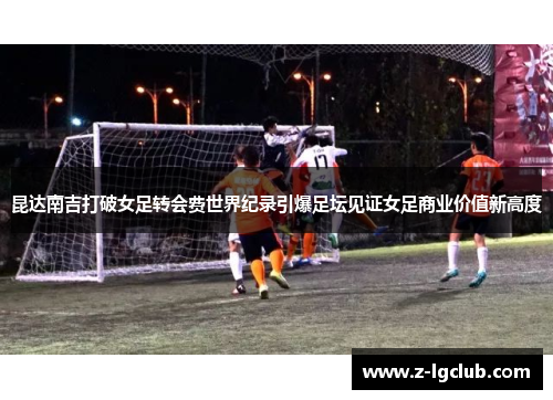 昆达南吉打破女足转会费世界纪录引爆足坛见证女足商业价值新高度