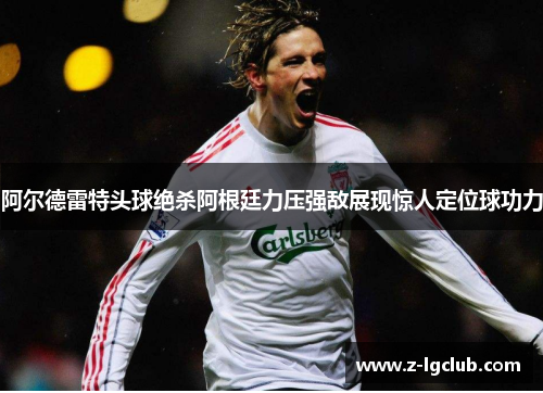 阿尔德雷特头球绝杀阿根廷力压强敌展现惊人定位球功力