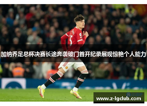 加纳乔足总杯决赛长途奔袭破门首开纪录展现惊艳个人能力