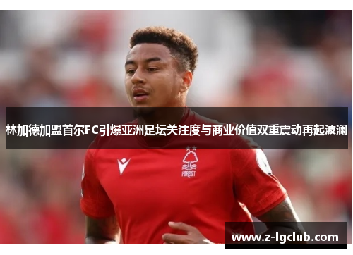 林加德加盟首尔FC引爆亚洲足坛关注度与商业价值双重震动再起波澜